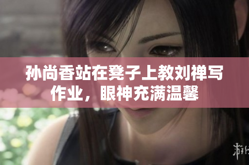孙尚香站在凳子上教刘禅写作业，眼神充满温馨