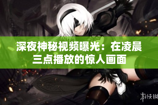 深夜神秘视频曝光：在凌晨三点播放的惊人画面