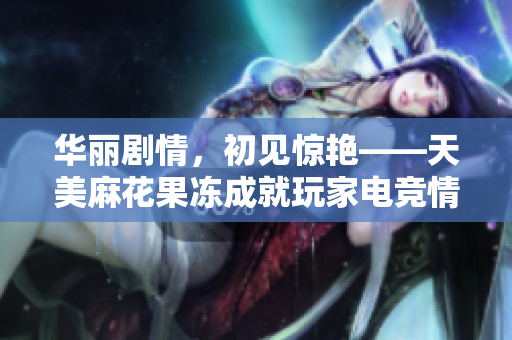 华丽剧情，初见惊艳——天美麻花果冻成就玩家电竞情怀