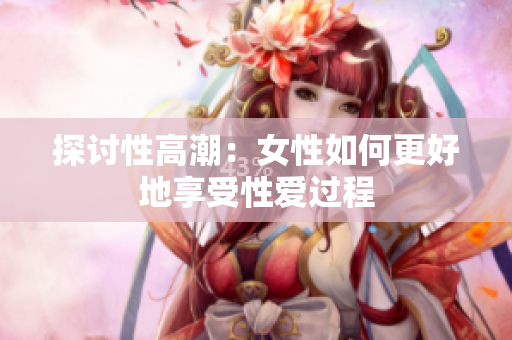 探讨性高潮：女性如何更好地享受性爱过程