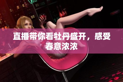 直播带你看牡丹盛开，感受春意浓浓