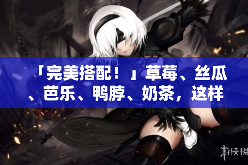 「完美搭配！」草莓、丝瓜、芭乐、鸭脖、奶茶，这样搭搭食更美味！