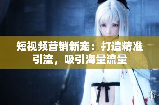 短视频营销新宠：打造精准引流，吸引海量流量