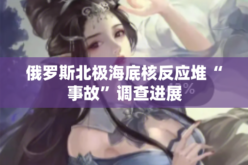 俄罗斯北极海底核反应堆“事故”调查进展