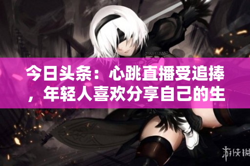 今日头条：心跳直播受追捧，年轻人喜欢分享自己的生活