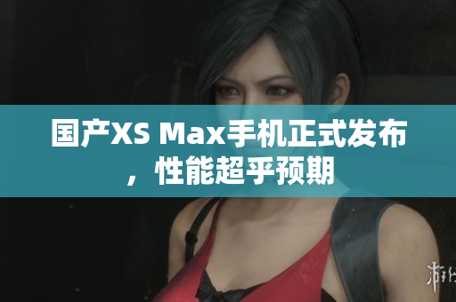 国产XS Max手机正式发布，性能超乎预期