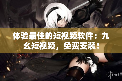 体验最佳的短视频软件：九幺短视频，免费安装！