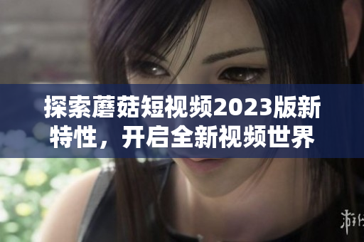 探索蘑菇短视频2023版新特性，开启全新视频世界