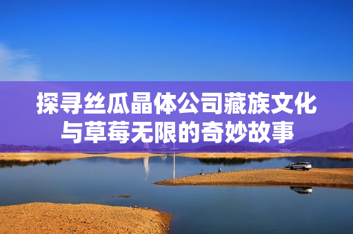 探寻丝瓜晶体公司藏族文化与草莓无限的奇妙故事