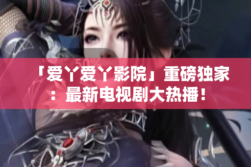 「爱丫爱丫影院」重磅独家：最新电视剧大热播！