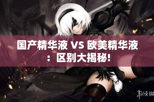 国产精华液 VS 欧美精华液：区别大揭秘!