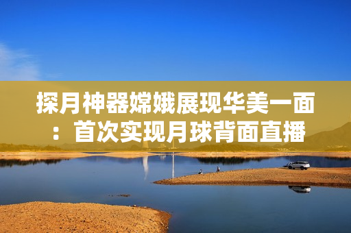 探月神器嫦娥展现华美一面：首次实现月球背面直播