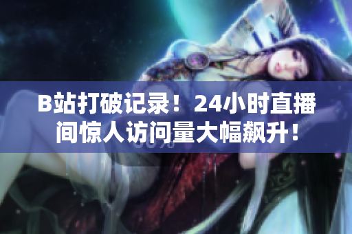 B站打破记录！24小时直播间惊人访问量大幅飙升！