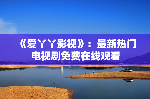 《爱丫丫影视》：最新热门电视剧免费在线观看