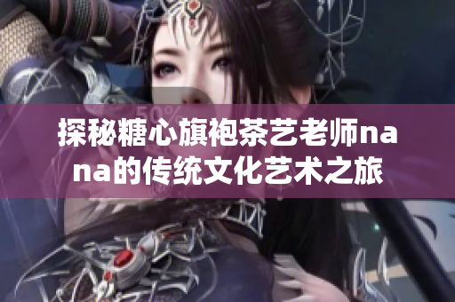 探秘糖心旗袍茶艺老师nana的传统文化艺术之旅