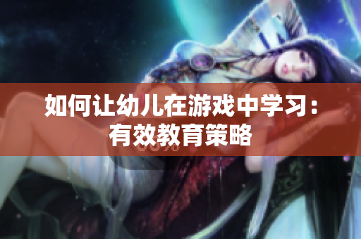 如何让幼儿在游戏中学习：有效教育策略