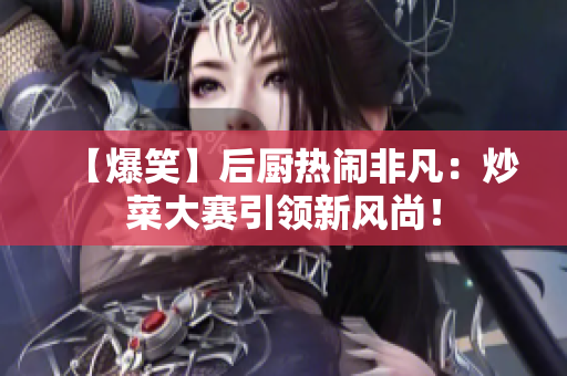 【爆笑】后厨热闹非凡：炒菜大赛引领新风尚！