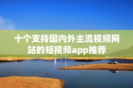 十个支持国内外主流视频网站的短视频app推荐