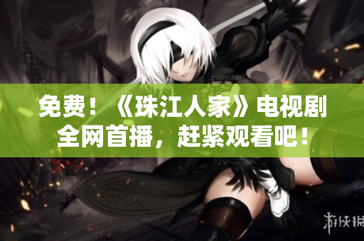 免费！《珠江人家》电视剧全网首播，赶紧观看吧！