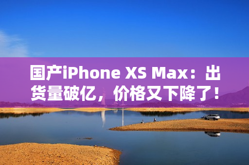 国产iPhone XS Max：出货量破亿，价格又下降了！