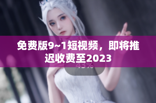 免费版9~1短视频，即将推迟收费至2023