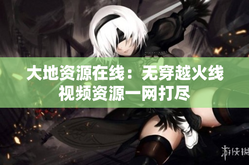 大地资源在线：无穿越火线视频资源一网打尽