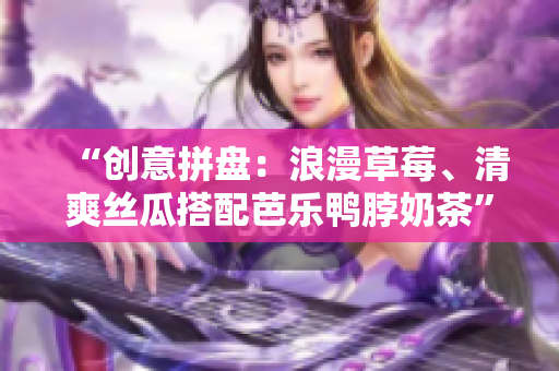 “创意拼盘：浪漫草莓、清爽丝瓜搭配芭乐鸭脖奶茶”