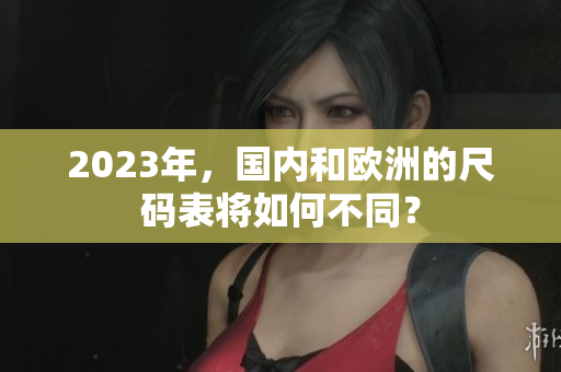 2023年，国内和欧洲的尺码表将如何不同？