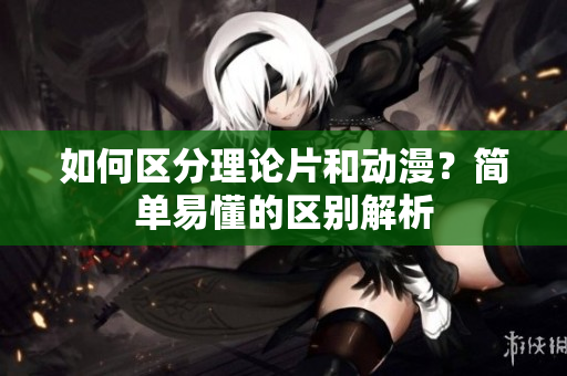 如何区分理论片和动漫？简单易懂的区别解析