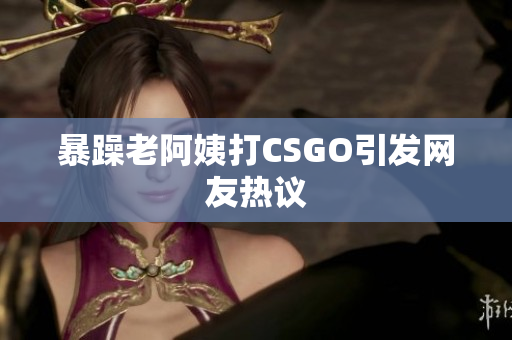 暴躁老阿姨打CSGO引发网友热议