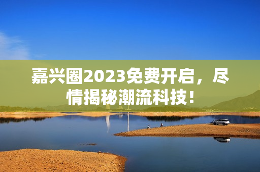 嘉兴圈2023免费开启，尽情揭秘潮流科技！