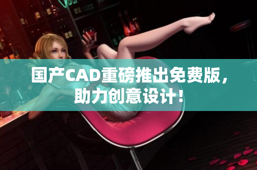 国产CAD重磅推出免费版，助力创意设计！
