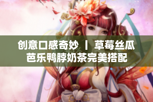 创意口感奇妙 丨 草莓丝瓜芭乐鸭脖奶茶完美搭配