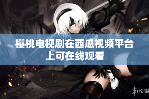 樱桃电视剧在西瓜视频平台上可在线观看