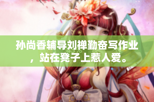 孙尚香辅导刘禅勤奋写作业，站在凳子上惹人爱。
