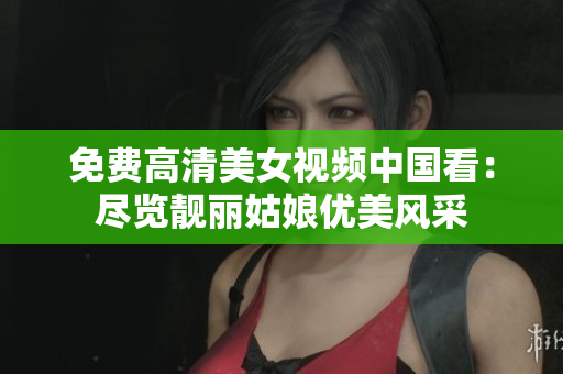 免费高清美女视频中国看：尽览靓丽姑娘优美风采