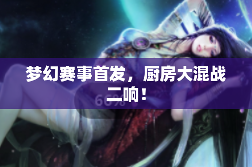 梦幻赛事首发，厨房大混战二响！