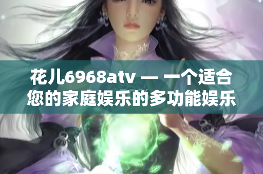 花儿6968atv — 一个适合您的家庭娱乐的多功能娱乐平台