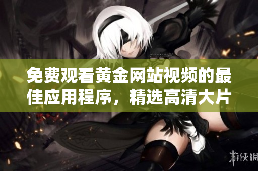 免费观看黄金网站视频的最佳应用程序，精选高清大片