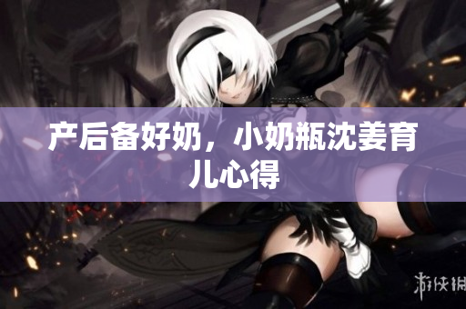 产后备好奶，小奶瓶沈姜育儿心得