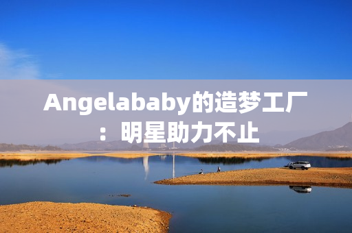 Angelababy的造梦工厂：明星助力不止