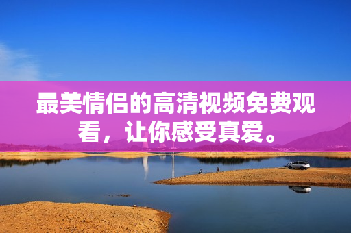 最美情侣的高清视频免费观看，让你感受真爱。