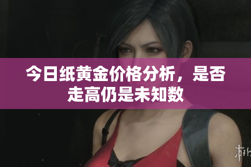 今日纸黄金价格分析，是否走高仍是未知数