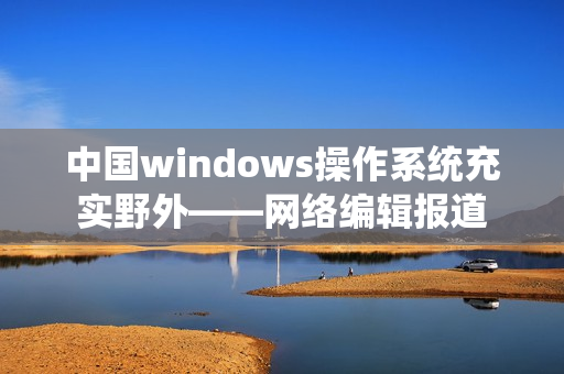 中国windows操作系统充实野外——网络编辑报道