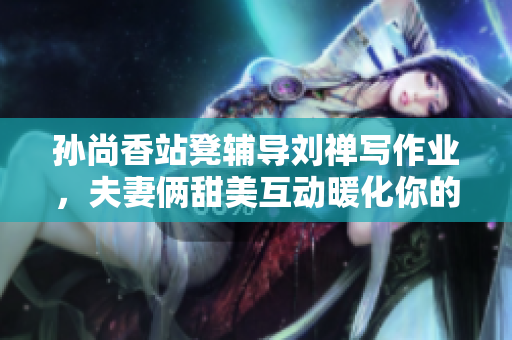 孙尚香站凳辅导刘禅写作业，夫妻俩甜美互动暖化你的心