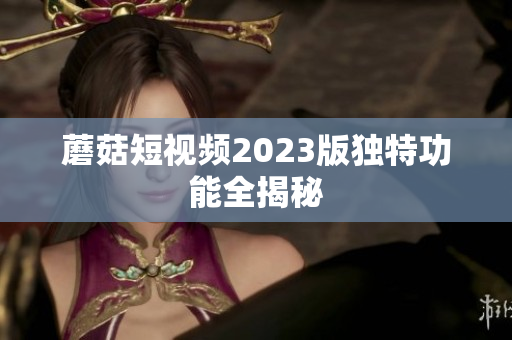 蘑菇短视频2023版独特功能全揭秘