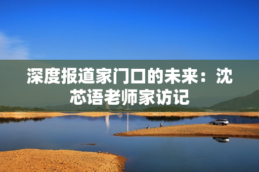 深度报道家门口的未来：沈芯语老师家访记
