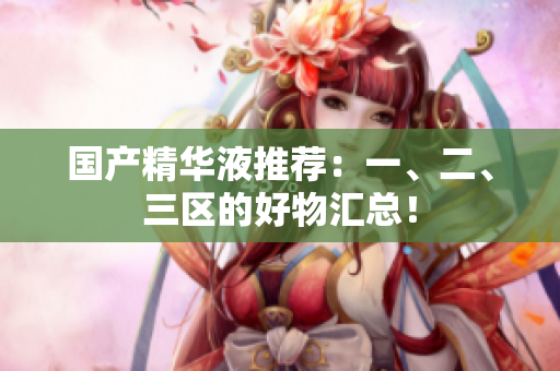国产精华液推荐：一、二、三区的好物汇总！