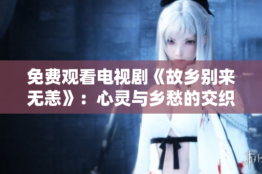 免费观看电视剧《故乡别来无恙》：心灵与乡愁的交织
