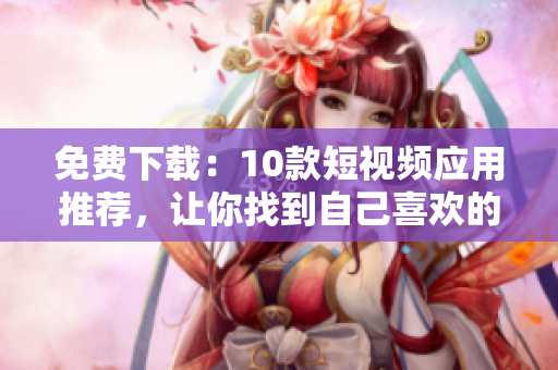 免费下载：10款短视频应用推荐，让你找到自己喜欢的！